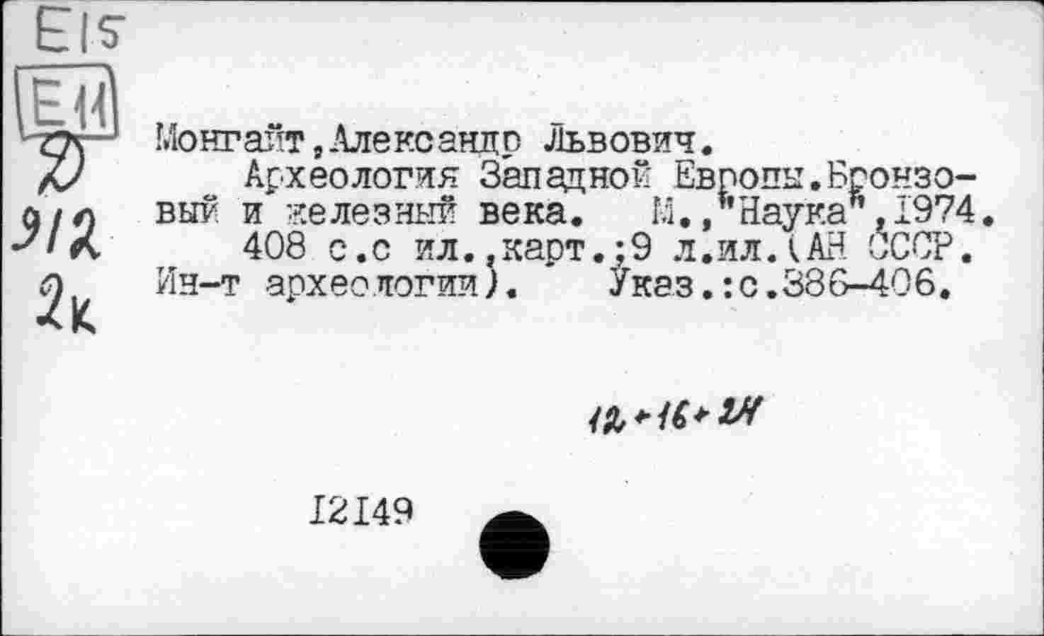 ﻿Eis' О
•?/Л
Монгагт,Александр Львович.
Археология Западной Европы.Бронзовый и железный века. 14./’Наука’’,1974.
408 с.с ил..карт.;9 л.ил.(АН СССР.
Ин-т архео логии).	Указ.: с.386-406.

I2I49